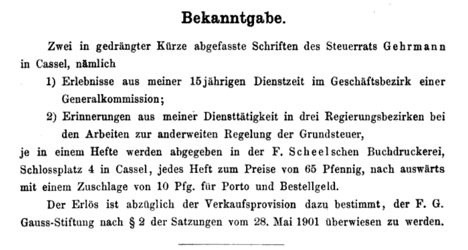 Bekanntgabe.
Zwei in gedrängter Kürze abgefasste Schriften des Steuerrats Gehrmann in Cassel, nämlich
1) Erlebnisse aus meiner 15jährigen Dienstzeit im Geschäftsbezirk einer Generalkommission;
2) Erinnerungen aus meiner Diensttätigkeit in drei Regierungsbezirken bei den Arbeiten zur anderweiten Regelung der Grundsteuer,
je in einem Hefte werden abgegeben in der F. Scheelschen Buchdruckerei, Schlossplatz 4 in Cassel, jedes Heft zum Preis von 65 Pfennig, nach auswärts mit einem Zuschlage von 10 Pfg. für Porto und Bestellgeld.
Der Erlös ist abzüglich der Verkaufsprovision dazu bestimmt, der F. G. Gauss-Stiftung nach § 2 der Satzungen vom 28. Mai 1901 überwiesen zu werden.